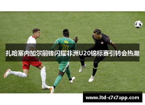 扎哈塞内加尔前锋闪耀非洲U20锦标赛引转会热潮