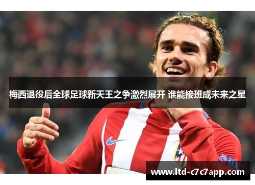 梅西退役后全球足球新天王之争激烈展开 谁能接班成未来之星