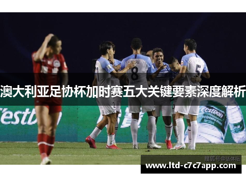 澳大利亚足协杯加时赛五大关键要素深度解析 澳大利亚足协杯加时赛五大关键要素深度解析