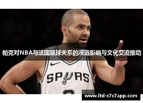 帕克对NBA与法国篮球关系的深远影响与文化交流推动