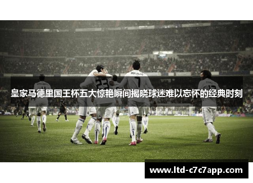 皇家马德里国王杯五大惊艳瞬间揭晓球迷难以忘怀的经典时刻